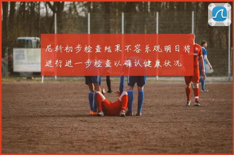 尼科初步检查结果不容乐观明日将进行进一步检查以确认健康状况